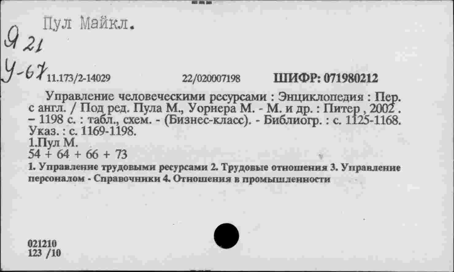 ﻿Пул Майкл.
21
и / 11.173/2-14029	22/020007198 ШИФР: 071980212
Управление человеческими ресурсами : Энциклопедия : Пер. с англ. / Под ред. Пула М., Уорнера М. - М. и др.: Питер , 2002. - 1198 с. : табл., схем. - (Бизнес-класс). - Библиогр.: с. 1125-1168. Указ.: с. 1169-1198.
1.Пул М.
54 + 64 + 66 + 73	,
1. Управление трудовыми ресурсами 2. Трудовые отношения 3. Управление персоналом - Справочники 4. Отношения в промышленности
021210
123 /10